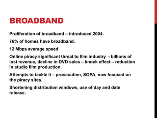 BROADBAND
Proliferation of broadband – introduced 2004.
76% of homes have broadband.
12 Mbps average speed
Online piracy significant threat to film industry - billions of
lost revenue, decline in DVD sales – knock effect – reduction
in studio film production.
Attempts to tackle it – prosecution, SOPA, now focused on
the piracy sites.
Shortening distribution windows, use of day and date
release.
 