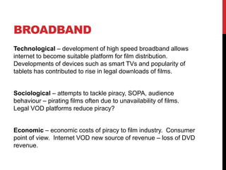BROADBAND
Technological – development of high speed broadband allows
internet to become suitable platform for film distribution.
Developments of devices such as smart TVs and popularity of
tablets has contributed to rise in legal downloads of films.
Sociological – attempts to tackle piracy, SOPA, audience
behaviour – pirating films often due to unavailability of films.
Legal VOD platforms reduce piracy?
Economic – economic costs of piracy to film industry. Consumer
point of view. Internet VOD new source of revenue – loss of DVD
revenue.
 