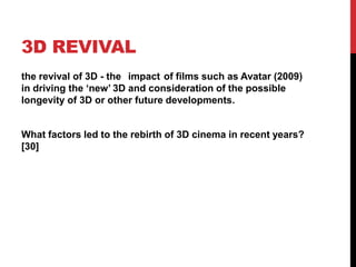 3D REVIVAL
the revival of 3D - the impact of films such as Avatar (2009)
in driving the „new‟ 3D and consideration of the possible
longevity of 3D or other future developments.
What factors led to the rebirth of 3D cinema in recent years?
[30]
 