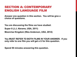 SECTION A: CONTEMPORARY
ENGLISH LANGUAGE FILM
Answer one question in this section. You will be give a
choice of questions.
You are discussing the films we have studied:
Super 8 (J.J. Abrams, USA, 2011)
Moonrise Kingdom (Wes Anderson, USA, 2012)
You MUST REFER TO BOTH FILMS IN YOUR ANSWER. If you
only refer to one film you will get a U for this question.
Spend 50 minutes answering this question.
 