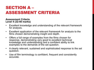 SECTION A –
ASSESSMENT CRITERIA
Assessment Criteria
Level 4 (32-40 marks)
• Excellent knowledge and understanding of the relevant framework
for analysis.
• Excellent application of the relevant framework for analysis to the
films chosen demonstrating insight and depth.
• Offers a full range of examples from the films chosen for
response, demonstrating very good to excellent technical
knowledge and understanding and a confident ability to link
examples to the demands of the set question.
• A clearly relevant, sustained and sophisticated response to the set
question.
• Use of film terminology is confident, frequent and consistently
accurate.
 
