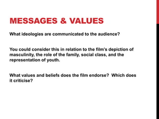 MESSAGES & VALUES
What ideologies are communicated to the audience?
You could consider this in relation to the film‟s depiction of
masculinity, the role of the family, social class, and the
representation of youth.
What values and beliefs does the film endorse? Which does
it criticise?
 