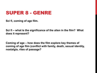 SUPER 8 - GENRE
Sci fi, coming of age film.
Sci fi – what is the significance of the alien in the film? What
does it represent?
Coming of age – how does the film explore key themes of
coming of age film (conflict with family, death, sexual identity,
nostalgia, rites of passage?
 