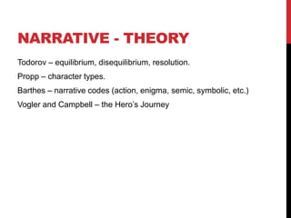 NARRATIVE - THEORY
Todorov – equilibrium, disequilibrium, resolution.
Propp – character types.
Barthes – narrative codes (action, enigma, semic, symbolic, etc.)
Vogler and Campbell – the Hero’s Journey
 