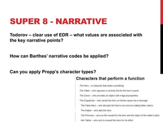 SUPER 8 - NARRATIVE
Todorov – clear use of EDR – what values are associated with
the key narrative points?
How can Barthes‟ narrative codes be applied?
Can you apply Propp‟s character types?
 