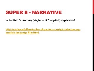 SUPER 8 - NARRATIVE
Is the Hero‟s Journey (Vogler and Campbell) applicable?
http://nealewadefilmstudies.blogspot.co.uk/p/contemporary-
english-language-film.html
 