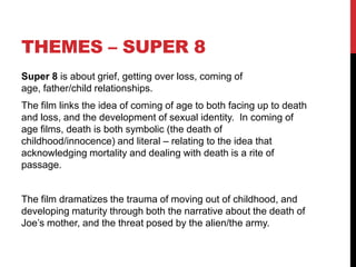 THEMES – SUPER 8
Super 8 is about grief, getting over loss, coming of
age, father/child relationships.
The film links the idea of coming of age to both facing up to death
and loss, and the development of sexual identity. In coming of
age films, death is both symbolic (the death of
childhood/innocence) and literal – relating to the idea that
acknowledging mortality and dealing with death is a rite of
passage.
The film dramatizes the trauma of moving out of childhood, and
developing maturity through both the narrative about the death of
Joe’s mother, and the threat posed by the alien/the army.
 