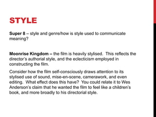 STYLE
Super 8 – style and genre/how is style used to communicate
meaning?
Moonrise Kingdom – the film is heavily stylised. This reflects the
director’s authorial style, and the eclecticism employed in
constructing the film.
Consider how the film self-consciously draws attention to its
stylised use of sound, mise-en-scene, camerawork, and even
editing. What effect does this have? You could relate it to Wes
Anderson’s claim that he wanted the film to feel like a children’s
book, and more broadly to his directorial style.
 