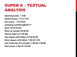 SUPER 8 – TEXTUAL
ANALYSIS
Opening scene – 4:06
family homes – 6:17-7:57
bar scene – 7:57-9:20
sneaking out/filming9:22-17
diner 32:15-33:40
Alice as zombie 39-40:22
(Home video 57-1:02:00)
Joe argues with father 51:54-54:00
Alice argues with father 1:02:33-1:05
Joe confronts the monster 1:36:44-1:38:09
final scene 1:39:10-1:43:00
 
