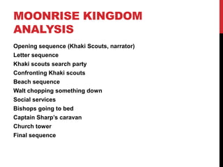 MOONRISE KINGDOM
ANALYSIS
Opening sequence (Khaki Scouts, narrator)
Letter sequence
Khaki scouts search party
Confronting Khaki scouts
Beach sequence
Walt chopping something down
Social services
Bishops going to bed
Captain Sharp‟s caravan
Church tower
Final sequence
 