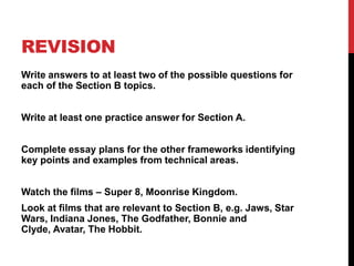 REVISION
Write answers to at least two of the possible questions for
each of the Section B topics.
Write at least one practice answer for Section A.
Complete essay plans for the other frameworks identifying
key points and examples from technical areas.
Watch the films – Super 8, Moonrise Kingdom.
Look at films that are relevant to Section B, e.g. Jaws, Star
Wars, Indiana Jones, The Godfather, Bonnie and
Clyde, Avatar, The Hobbit.
 