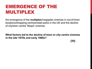 EMERGENCE OF THE
MULTIPLEX
the emergence of the multiplex/megaplex cinemas in out-of-town
locations/shopping centres/retail parks in the UK and the decline
of city/town centre ‘fleapit’ cinemas
What factors led to the decline of town or city centre cinemas
in the late 1970s and early 1980s?
[30]
 