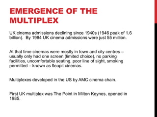 EMERGENCE OF THE
MULTIPLEX
UK cinema admissions declining since 1940s (1946 peak of 1.6
billion). By 1984 UK cinema admissions were just 55 million.
At that time cinemas were mostly in town and city centres –
usually only had one screen (limited choice), no parking
facilities, uncomfortable seating, poor line of sight, smoking
permitted – known as fleapit cinemas.
Multiplexes developed in the US by AMC cinema chain.
First UK multiplex was The Point in Milton Keynes, opened in
1985.
 