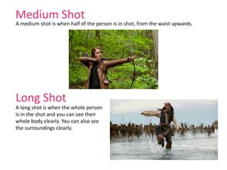 Medium Shot
A medium shot is when half of the person is in shot, from the waist upwards.
Long Shot
A long shot is when the whole person
is in the shot and you can see their
whole body clearly. You can also see
the surroundings clearly.
 