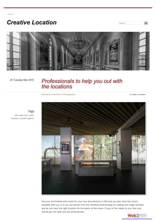 Creative Location Search Go
Tags
film studio hire, Funky
locations, Location agency
One you are finished with script for your new documentary or film and you also have the actors
available with you or if you are person from the modeling world looking for building the simple portfolio
and do not have the right location for the photo or film shoot. If any of this relate to you then you
should get the help from the professionals.
ABOUT
Posted by crishmart in Photography  LEAVE A COMMENT
Professionals to help you out with
the locations
Tuesday Mar 201524
converted by Web2PDFConvert.com
 