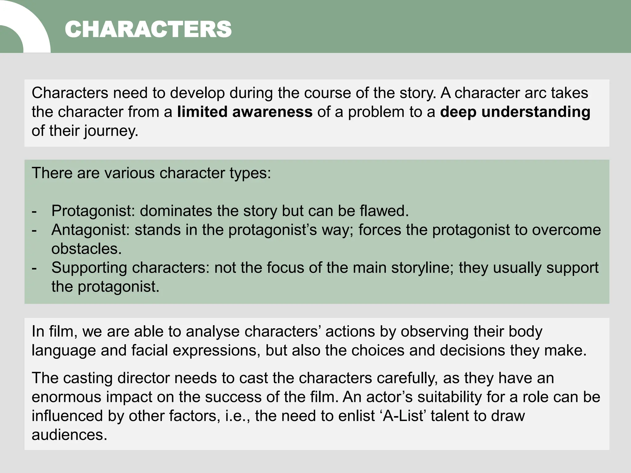 CHARACTERS
Characters need to develop during the course of the story. A character arc takes
the character from a limited awareness of a problem to a deep understanding
of their journey.
There are various character types:
- Protagonist: dominates the story but can be flawed.
- Antagonist: stands in the protagonist’s way; forces the protagonist to overcome
obstacles.
- Supporting characters: not the focus of the main storyline; they usually support
the protagonist.
In film, we are able to analyse characters’ actions by observing their body
language and facial expressions, but also the choices and decisions they make.
The casting director needs to cast the characters carefully, as they have an
enormous impact on the success of the film. An actor’s suitability for a role can be
influenced by other factors, i.e., the need to enlist ‘A-List’ talent to draw
audiences.
 