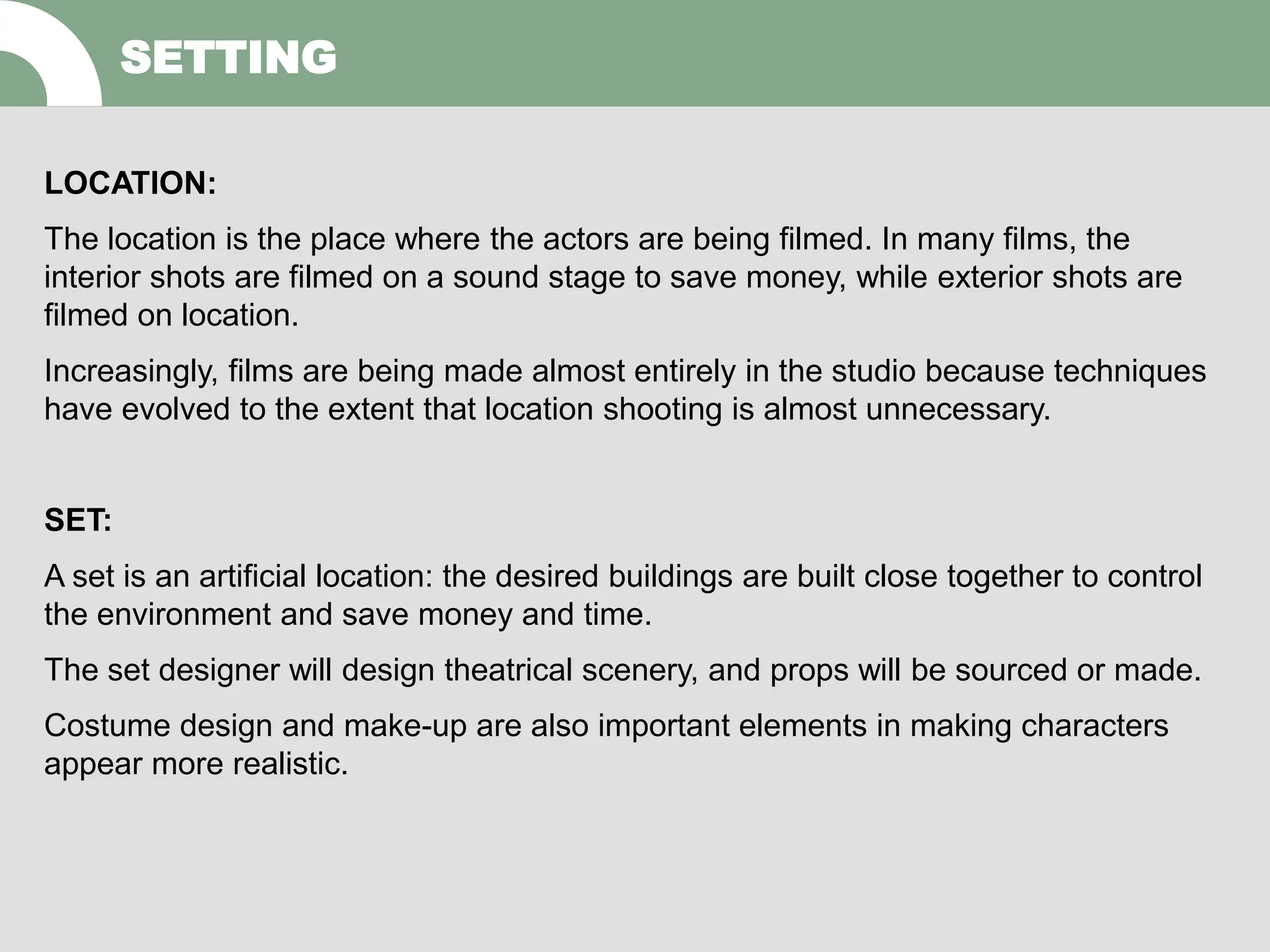 LOCATION:
The location is the place where the actors are being filmed. In many films, the
interior shots are filmed on a sound stage to save money, while exterior shots are
filmed on location.
Increasingly, films are being made almost entirely in the studio because techniques
have evolved to the extent that location shooting is almost unnecessary.
SET:
A set is an artificial location: the desired buildings are built close together to control
the environment and save money and time.
The set designer will design theatrical scenery, and props will be sourced or made.
Costume design and make-up are also important elements in making characters
appear more realistic.
SETTING
 