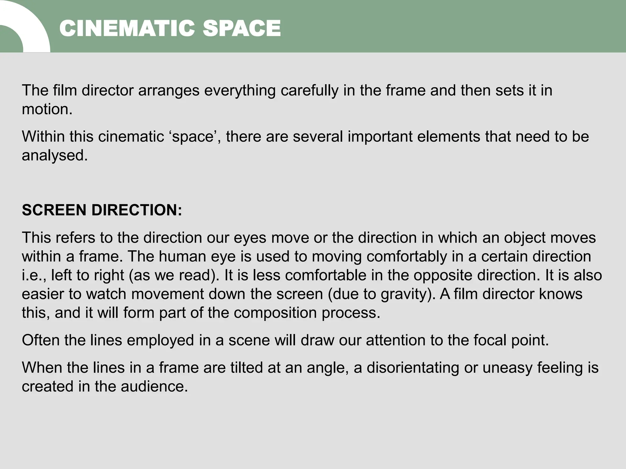 The film director arranges everything carefully in the frame and then sets it in
motion.
Within this cinematic ‘space’, there are several important elements that need to be
analysed.
SCREEN DIRECTION:
This refers to the direction our eyes move or the direction in which an object moves
within a frame. The human eye is used to moving comfortably in a certain direction
i.e., left to right (as we read). It is less comfortable in the opposite direction. It is also
easier to watch movement down the screen (due to gravity). A film director knows
this, and it will form part of the composition process.
Often the lines employed in a scene will draw our attention to the focal point.
When the lines in a frame are tilted at an angle, a disorientating or uneasy feeling is
created in the audience.
CINEMATIC SPACE
 