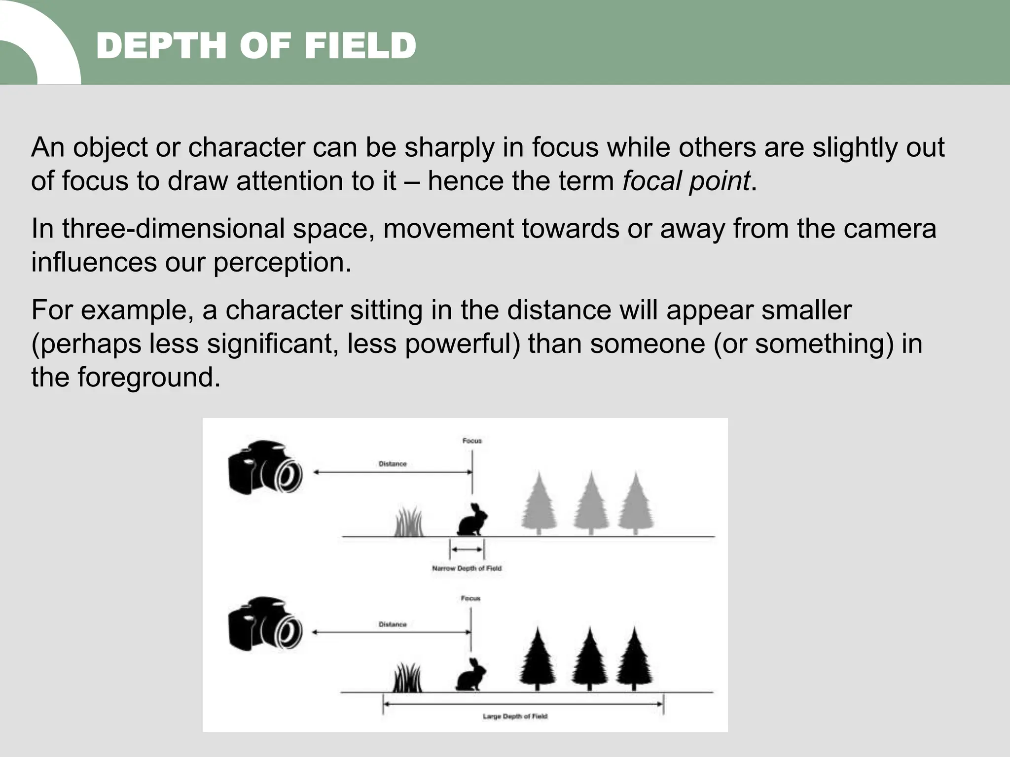 An object or character can be sharply in focus while others are slightly out
of focus to draw attention to it – hence the term focal point.
In three-dimensional space, movement towards or away from the camera
influences our perception.
For example, a character sitting in the distance will appear smaller
(perhaps less significant, less powerful) than someone (or something) in
the foreground.
DEPTH OF FIELD
 