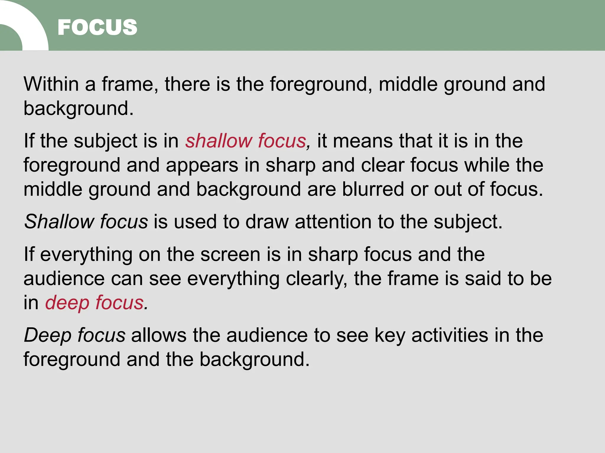 FOCUS
Within a frame, there is the foreground, middle ground and
background.
If the subject is in shallow focus, it means that it is in the
foreground and appears in sharp and clear focus while the
middle ground and background are blurred or out of focus.
Shallow focus is used to draw attention to the subject.
If everything on the screen is in sharp focus and the
audience can see everything clearly, the frame is said to be
in deep focus.
Deep focus allows the audience to see key activities in the
foreground and the background.
 