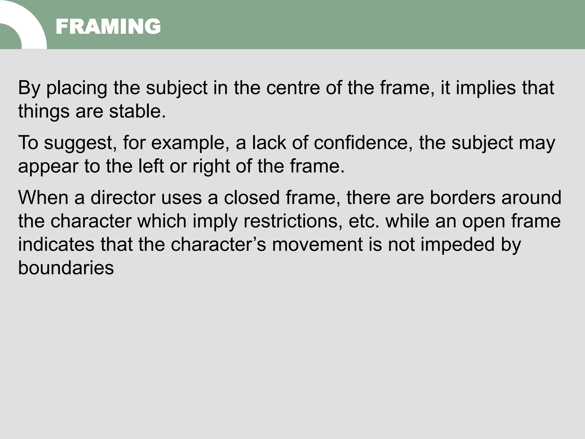By placing the subject in the centre of the frame, it implies that
things are stable.
To suggest, for example, a lack of confidence, the subject may
appear to the left or right of the frame.
When a director uses a closed frame, there are borders around
the character which imply restrictions, etc. while an open frame
indicates that the character’s movement is not impeded by
boundaries
FRAMING
 