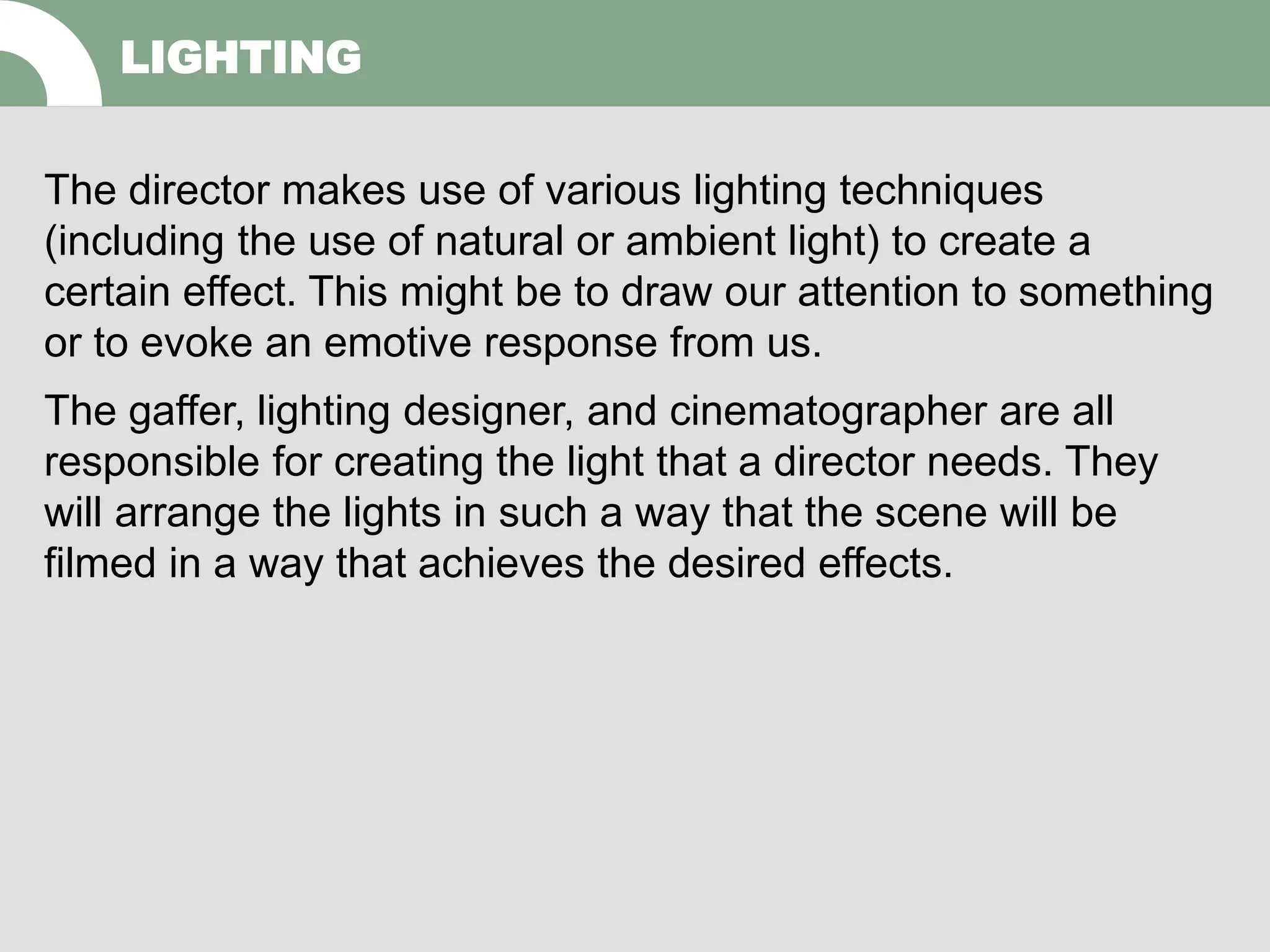 The director makes use of various lighting techniques
(including the use of natural or ambient light) to create a
certain effect. This might be to draw our attention to something
or to evoke an emotive response from us.
The gaffer, lighting designer, and cinematographer are all
responsible for creating the light that a director needs. They
will arrange the lights in such a way that the scene will be
filmed in a way that achieves the desired effects.
LIGHTING
 