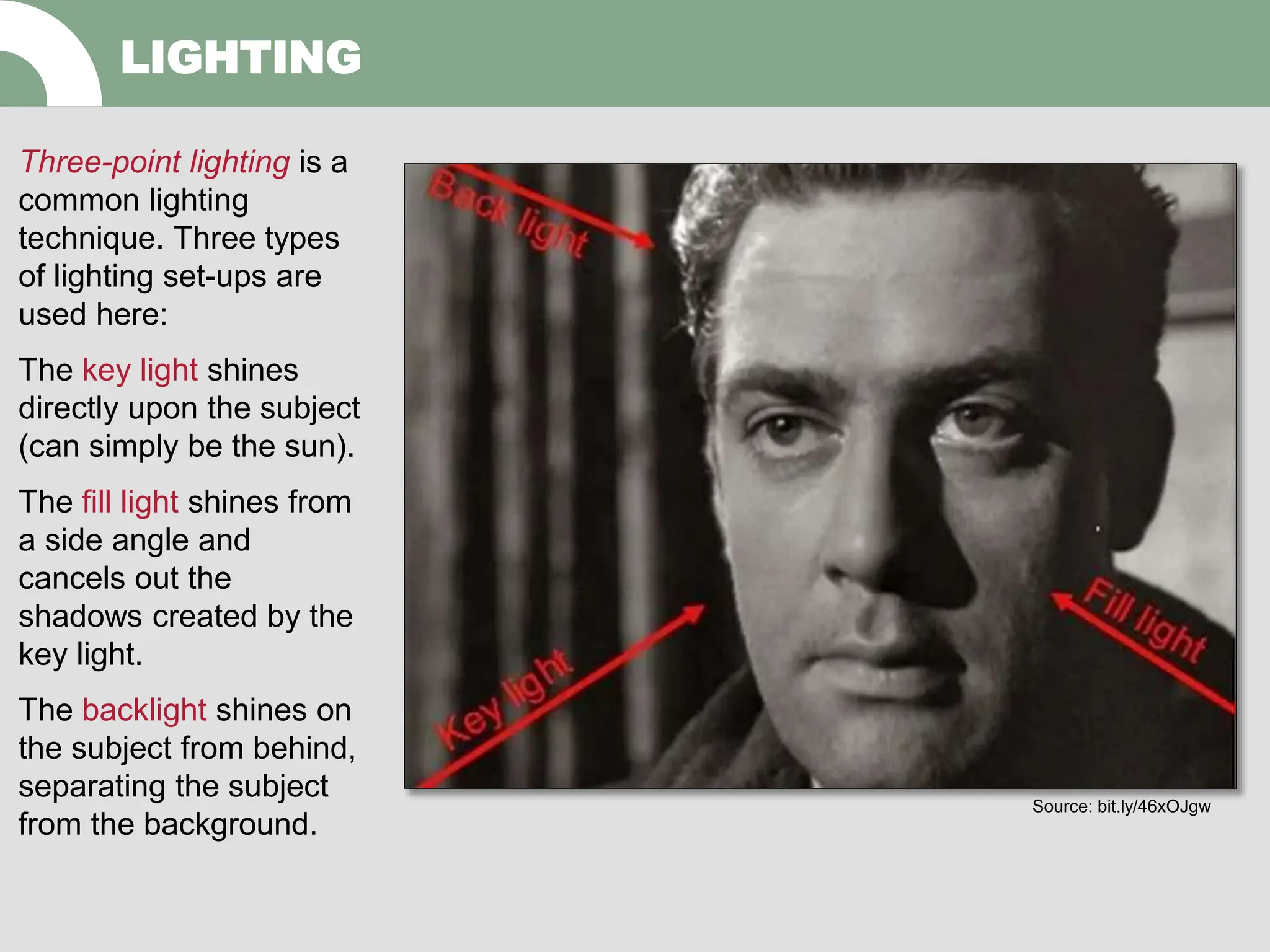 Three-point lighting is a
common lighting
technique. Three types
of lighting set-ups are
used here:
The key light shines
directly upon the subject
(can simply be the sun).
The fill light shines from
a side angle and
cancels out the
shadows created by the
key light.
The backlight shines on
the subject from behind,
separating the subject
from the background.
LIGHTING
Source: bit.ly/46xOJgw
 