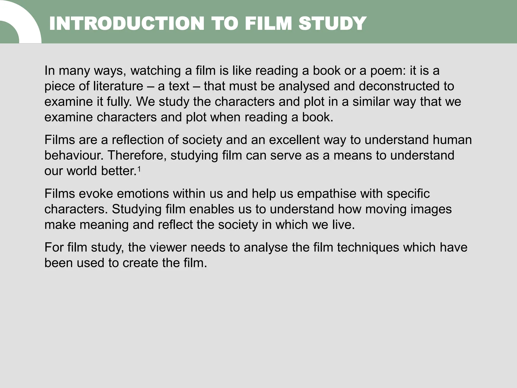INTRODUCTION TO FILM STUDY
In many ways, watching a film is like reading a book or a poem: it is a
piece of literature – a text – that must be analysed and deconstructed to
examine it fully. We study the characters and plot in a similar way that we
examine characters and plot when reading a book.
Films are a reflection of society and an excellent way to understand human
behaviour. Therefore, studying film can serve as a means to understand
our world better.1
Films evoke emotions within us and help us empathise with specific
characters. Studying film enables us to understand how moving images
make meaning and reflect the society in which we live.
For film study, the viewer needs to analyse the film techniques which have
been used to create the film.
 