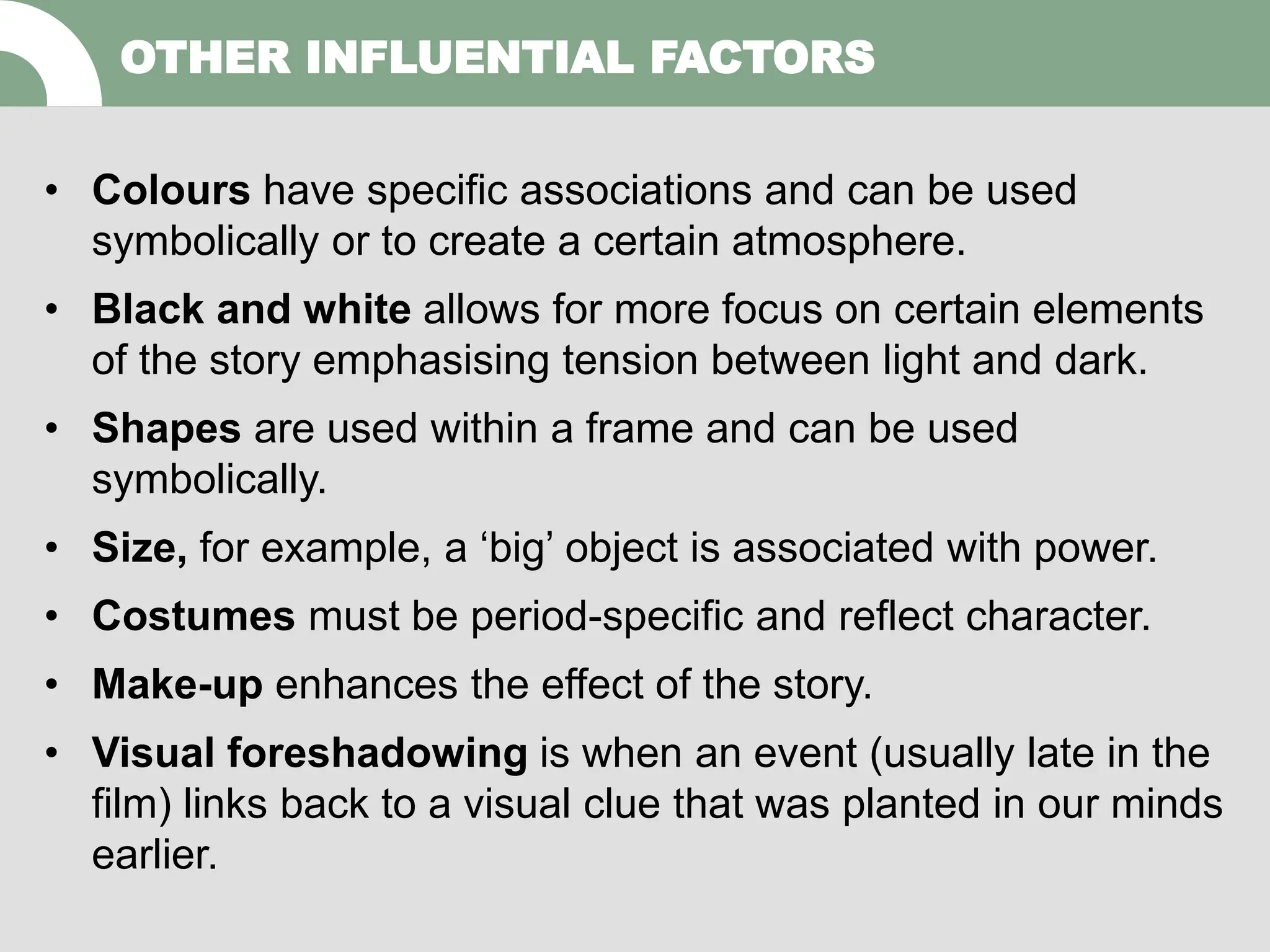 • Colours have specific associations and can be used
symbolically or to create a certain atmosphere.
• Black and white allows for more focus on certain elements
of the story emphasising tension between light and dark.
• Shapes are used within a frame and can be used
symbolically.
• Size, for example, a ‘big’ object is associated with power.
• Costumes must be period-specific and reflect character.
• Make-up enhances the effect of the story.
• Visual foreshadowing is when an event (usually late in the
film) links back to a visual clue that was planted in our minds
earlier.
OTHER INFLUENTIAL FACTORS
 