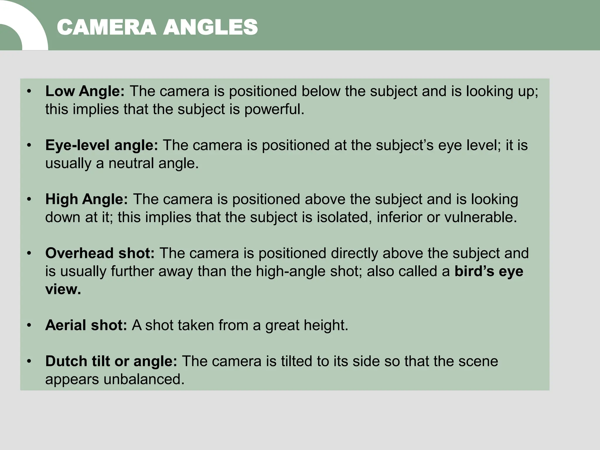 CAMERA ANGLES
• Low Angle: The camera is positioned below the subject and is looking up;
this implies that the subject is powerful.
• Eye-level angle: The camera is positioned at the subject’s eye level; it is
usually a neutral angle.
• High Angle: The camera is positioned above the subject and is looking
down at it; this implies that the subject is isolated, inferior or vulnerable.
• Overhead shot: The camera is positioned directly above the subject and
is usually further away than the high-angle shot; also called a bird’s eye
view.
• Aerial shot: A shot taken from a great height.
• Dutch tilt or angle: The camera is tilted to its side so that the scene
appears unbalanced.
 