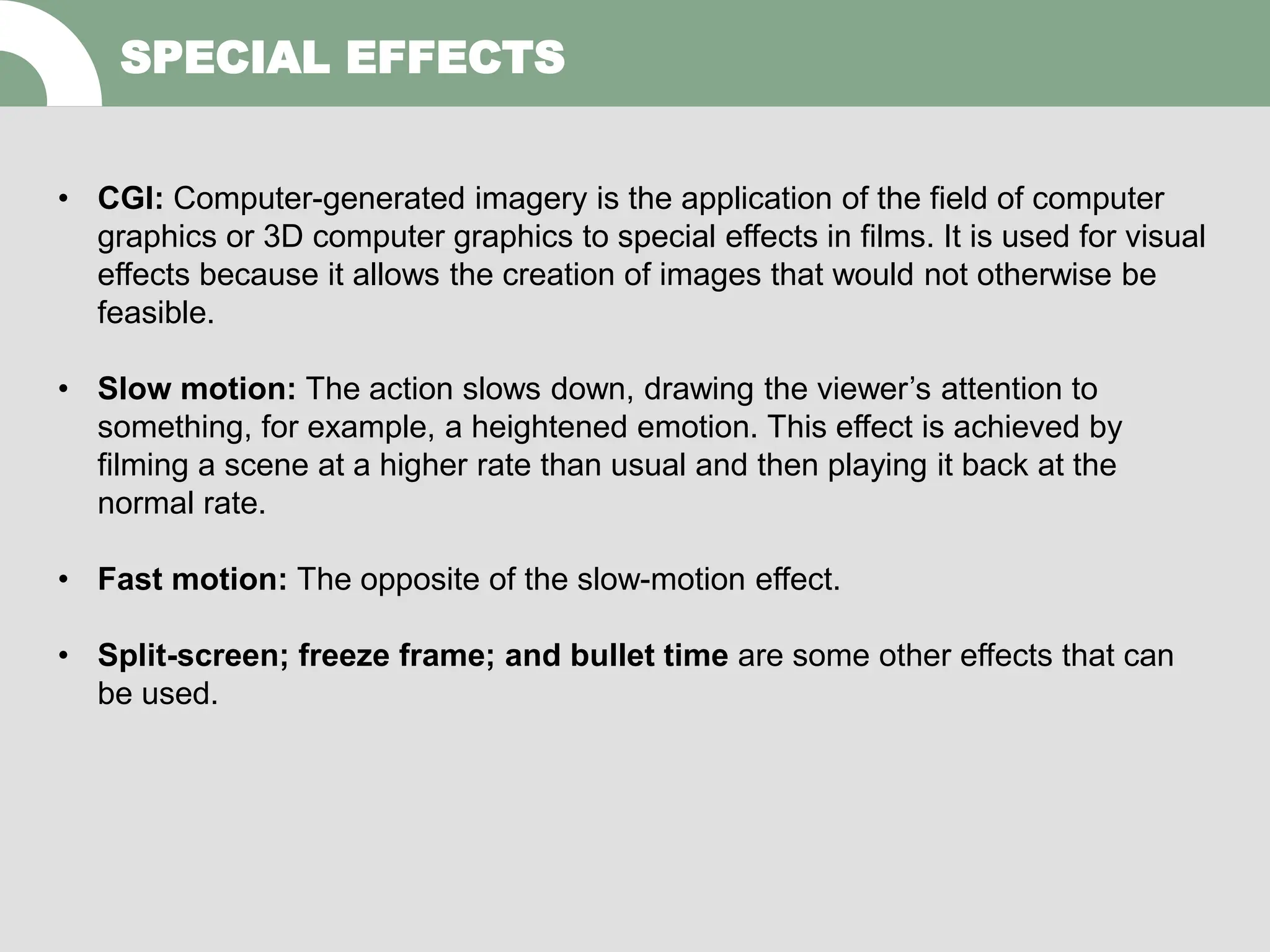 SPECIAL EFFECTS
• CGI: Computer-generated imagery is the application of the field of computer
graphics or 3D computer graphics to special effects in films. It is used for visual
effects because it allows the creation of images that would not otherwise be
feasible.
• Slow motion: The action slows down, drawing the viewer’s attention to
something, for example, a heightened emotion. This effect is achieved by
filming a scene at a higher rate than usual and then playing it back at the
normal rate.
• Fast motion: The opposite of the slow-motion effect.
• Split-screen; freeze frame; and bullet time are some other effects that can
be used.
 