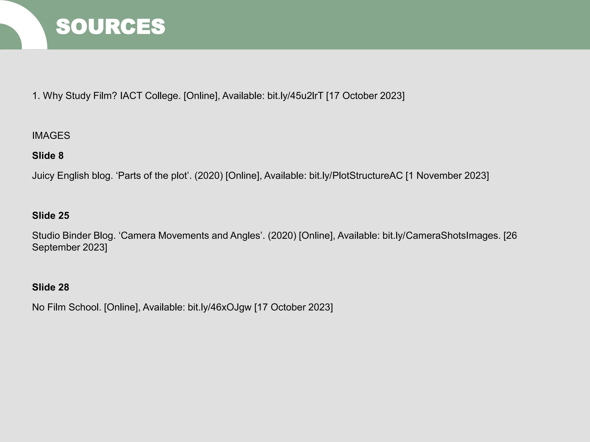 1. Why Study Film? IACT College. [Online], Available: bit.ly/45u2lrT [17 October 2023]
IMAGES
Slide 8
Juicy English blog. ‘Parts of the plot’. (2020) [Online], Available: bit.ly/PlotStructureAC [1 November 2023]
Slide 25
Studio Binder Blog. ‘Camera Movements and Angles’. (2020) [Online], Available: bit.ly/CameraShotsImages. [26
September 2023]
Slide 28
No Film School. [Online], Available: bit.ly/46xOJgw [17 October 2023]
SOURCES
 