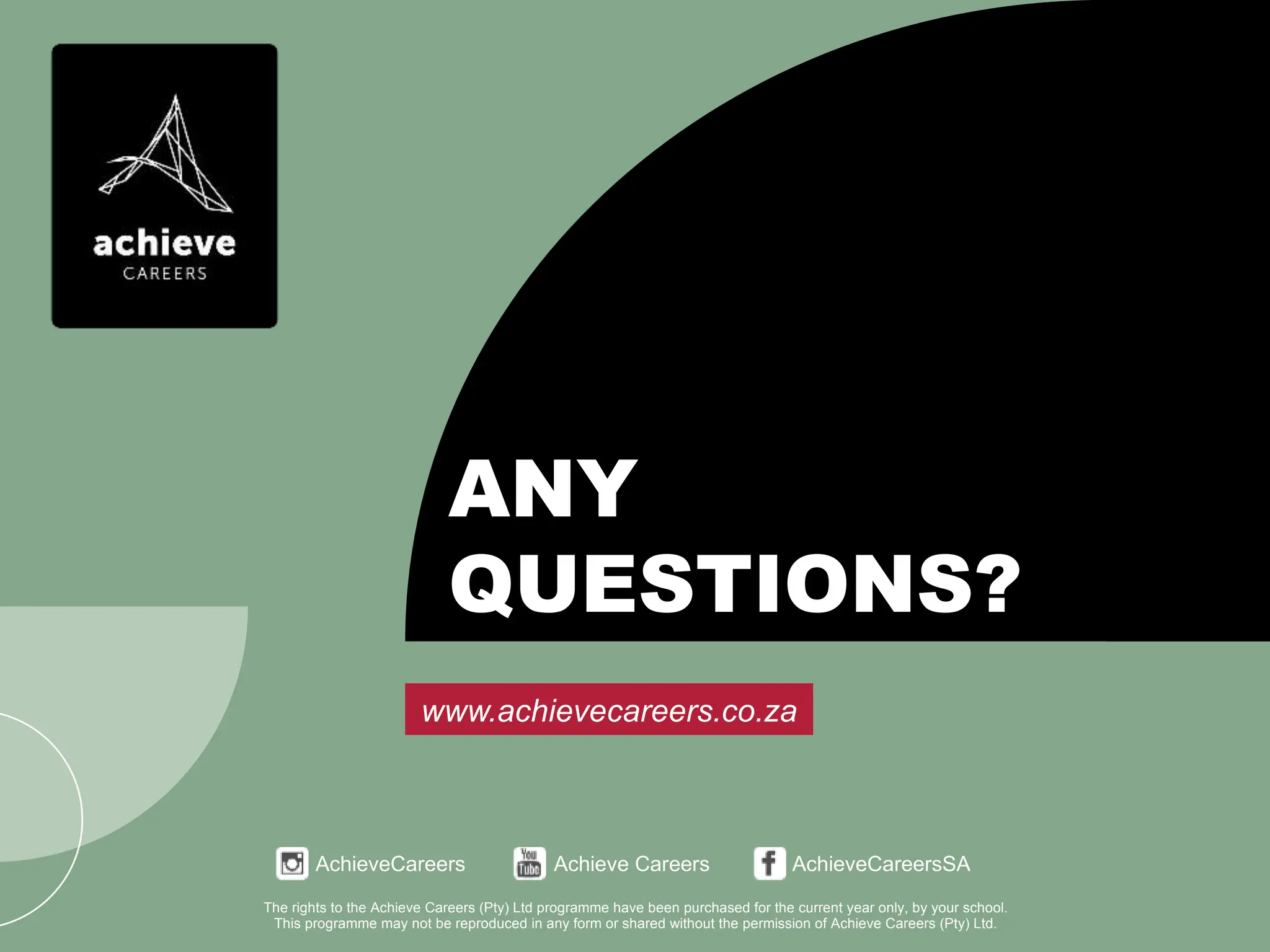 AchieveCareers Achieve Careers AchieveCareersSA
www.achievecareers.co.za
The rights to the Achieve Careers (Pty) Ltd programme have been purchased for the current year only, by your school.
This programme may not be reproduced in any form or shared without the permission of Achieve Careers (Pty) Ltd.
ANY
QUESTIONS?
AchieveCareers Achieve Careers AchieveCareersSA
www.achievecareers.co.za
The rights to the Achieve Careers (Pty) Ltd programme have been purchased for the current year only, by your school.
This programme may not be reproduced in any form or shared without the permission of Achieve Careers (Pty) Ltd.
ANY
QUESTIONS?
 