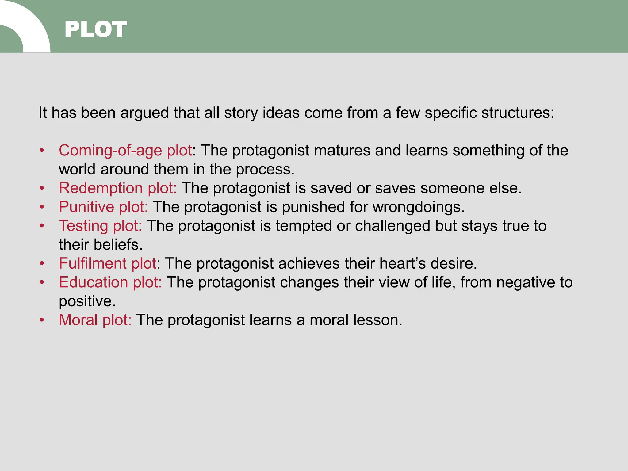 PLOT
It has been argued that all story ideas come from a few specific structures:
• Coming-of-age plot: The protagonist matures and learns something of the
world around them in the process.
• Redemption plot: The protagonist is saved or saves someone else.
• Punitive plot: The protagonist is punished for wrongdoings.
• Testing plot: The protagonist is tempted or challenged but stays true to
their beliefs.
• Fulfilment plot: The protagonist achieves their heart’s desire.
• Education plot: The protagonist changes their view of life, from negative to
positive.
• Moral plot: The protagonist learns a moral lesson.
 