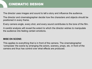 The director uses images and sound to tell a story and influence the audience.
The director and cinematographer decide how the characters and objects should be
positioned in every frame.
Every camera angle, every shot, and every sound contributes to the tone of the film.
A careful analysis will reveal the extent to which the director wishes to manipulate
the audience into feeling certain emotions.
MISE EN SCENE:
This applies to everything that is in front of the camera. The cinematographer
‘composes’ the scene by arranging the actors, scenery, props, etc. in front of the
camera and thus has control over what effects are produced.
CINEMATIC DESIGN
 