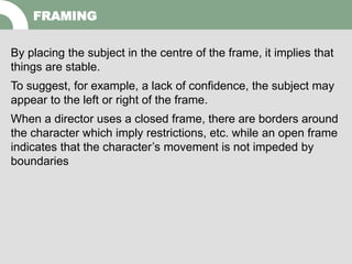 By placing the subject in the centre of the frame, it implies that
things are stable.
To suggest, for example, a lack of confidence, the subject may
appear to the left or right of the frame.
When a director uses a closed frame, there are borders around
the character which imply restrictions, etc. while an open frame
indicates that the character’s movement is not impeded by
boundaries
FRAMING
 