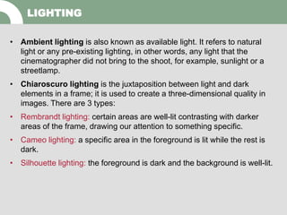 • Ambient lighting is also known as available light. It refers to natural
light or any pre-existing lighting, in other words, any light that the
cinematographer did not bring to the shoot, for example, sunlight or a
streetlamp.
• Chiaroscuro lighting is the juxtaposition between light and dark
elements in a frame; it is used to create a three-dimensional quality in
images. There are 3 types:
• Rembrandt lighting: certain areas are well-lit contrasting with darker
areas of the frame, drawing our attention to something specific.
• Cameo lighting: a specific area in the foreground is lit while the rest is
dark.
• Silhouette lighting: the foreground is dark and the background is well-lit.
LIGHTING
 