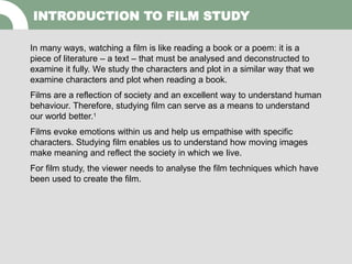 INTRODUCTION TO FILM STUDY
In many ways, watching a film is like reading a book or a poem: it is a
piece of literature – a text – that must be analysed and deconstructed to
examine it fully. We study the characters and plot in a similar way that we
examine characters and plot when reading a book.
Films are a reflection of society and an excellent way to understand human
behaviour. Therefore, studying film can serve as a means to understand
our world better.1
Films evoke emotions within us and help us empathise with specific
characters. Studying film enables us to understand how moving images
make meaning and reflect the society in which we live.
For film study, the viewer needs to analyse the film techniques which have
been used to create the film.
 