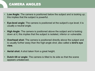 CAMERA ANGLES
• Low Angle: The camera is positioned below the subject and is looking up;
this implies that the subject is powerful.
• Eye-level angle: The camera is positioned at the subject’s eye level; it is
usually a neutral angle.
• High Angle: The camera is positioned above the subject and is looking
down at it; this implies that the subject is isolated, inferior or vulnerable.
• Overhead shot: The camera is positioned directly above the subject and
is usually further away than the high-angle shot; also called a bird’s eye
view.
• Aerial shot: A shot taken from a great height.
• Dutch tilt or angle: The camera is tilted to its side so that the scene
appears unbalanced.
 