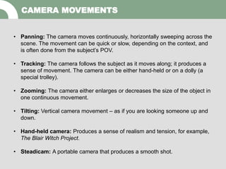 CAMERA MOVEMENTS
• Panning: The camera moves continuously, horizontally sweeping across the
scene. The movement can be quick or slow, depending on the context, and
is often done from the subject’s POV.
• Tracking: The camera follows the subject as it moves along; it produces a
sense of movement. The camera can be either hand-held or on a dolly (a
special trolley).
• Zooming: The camera either enlarges or decreases the size of the object in
one continuous movement.
• Tilting: Vertical camera movement – as if you are looking someone up and
down.
• Hand-held camera: Produces a sense of realism and tension, for example,
The Blair Witch Project.
• Steadicam: A portable camera that produces a smooth shot.
 
