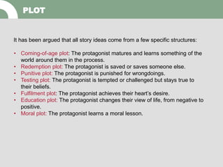 PLOT
It has been argued that all story ideas come from a few specific structures:
• Coming-of-age plot: The protagonist matures and learns something of the
world around them in the process.
• Redemption plot: The protagonist is saved or saves someone else.
• Punitive plot: The protagonist is punished for wrongdoings.
• Testing plot: The protagonist is tempted or challenged but stays true to
their beliefs.
• Fulfilment plot: The protagonist achieves their heart’s desire.
• Education plot: The protagonist changes their view of life, from negative to
positive.
• Moral plot: The protagonist learns a moral lesson.
 