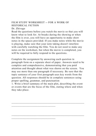 FILM STUDY WORKSHEET -- FOR A WORK OF
HISTORICAL FICTION
Dr. Zhivago
Read the questions before you watch the movie so that you will
know what to look for. At breaks during the showing or when
the film is over, you will have an opportunity to make short
notes in the spaces provided. If you make notes while the movie
is playing, make sure that your note taking doesn't interfere
with carefully watching the film. You do not need to make any
notes on the worksheet, but when the movie is completed, you
will be required to fully respond to the questions.
Complete the assignment by answering each question in
paragraph form on a separate sheet of paper. Answers need to be
complete and comprehensive, demonstrating that you paid
attention and thought about what was shown on the screen. You
may use more than one paragraph if necessary. Be sure that the
topic sentence of your first paragraph uses key words from the
question. All responses should be in complete sentences using
proper spelling, grammar, and punctuation
1. Write a brief summary of the main plot, describing the event
or events that are the focus of the film, stating where and when
they take place.
_____________________________________________________
________________________________
_____________________________________________________
________________________________
 