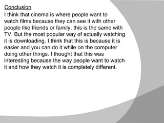 I think that cinema is where people want to  watch films because they can see it with other people like friends or family, this is the same with TV. But the most popular way of actually watching it is downloading. I think that this is because it is easier and you can do it while on the computer doing other things. I thought that this was interesting because the way people want to watch it and how they watch it is completely different. Conclusion 
