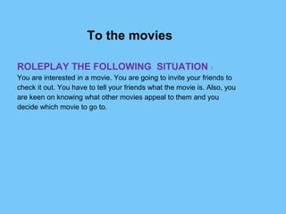 To the movies
 
ROLEPLAY THE FOLLOWING SITUATION : 
You are interested in a movie. You are going to invite your friends to
check it out. You have to tell your friends what the movie is. Also, you 
are keen on knowing what other movies appeal to them and you 
decide which movie to go to.
 
 