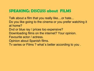 SPEAKING: DISCUSS about FILMS
Talk about a film that you really like....or hate...
Do you like going to the cinema or you prefer watching it 
at home?
Dvd or blue ray / prices too expensive?
Downloading films on the internet? Your opinion.
Favourite actor / actress.
Opinion about Spanish films.
Tv series or Films ? what´s better according to you .
 
