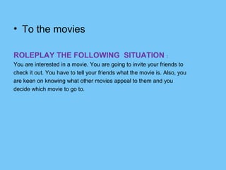 • To the movies
ROLEPLAY THE FOLLOWING SITUATION :
You are interested in a movie. You are going to invite your friends to
check it out. You have to tell your friends what the movie is. Also, you
are keen on knowing what other movies appeal to them and you
decide which movie to go to.

 