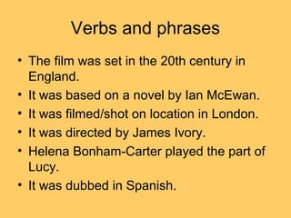 Verbs and phrases
• The film was set in the 20th century in
England.
• It was based on a novel by Ian McEwan.
• It was filmed/shot on location in London.
• It was directed by James Ivory.
• Helena Bonham-Carter played the part of
Lucy.
• It was dubbed in Spanish.

 