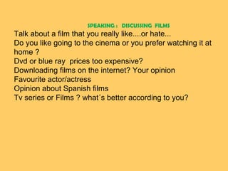 SPEAKING : DISCUSSING FILMS

Talk about a film that you really like....or hate...
Do you like going to the cinema or you prefer watching it at
home ?
Dvd or blue ray prices too expensive?
Downloading films on the internet? Your opinion
Favourite actor/actress
Opinion about Spanish films
Tv series or Films ? what´s better according to you?

 