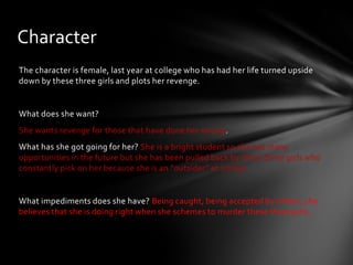 Character
The character is female, last year at college who has had her life turned upside
down by these three girls and plots her revenge.


What does she want?
She wants revenge for those that have done her wrong.
What has she got going for her? She is a bright student so she has many
opportunities in the future but she has been pulled back by these three girls who
constantly pick on her because she is an “outsider” at school.


What impediments does she have? Being caught, being accepted by others, she
believes that she is doing right when she schemes to murder these three girls.
 