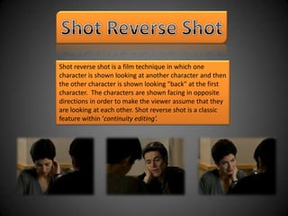 Shot Reverse Shot Shot reverse shot is a film technique in which one character is shown looking at another character and then the other character is shown looking "back" at the first character.  The characters are shown facing in opposite directions in order to make the viewer assume that they are looking at each other. Shot reverse shot is a classic feature within ‘continuity editing’. 